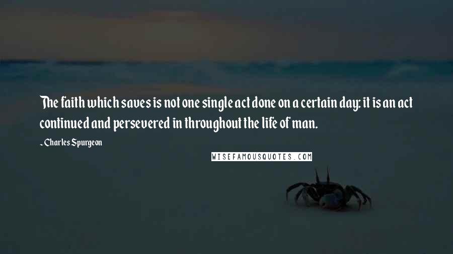 Charles Spurgeon Quotes: The faith which saves is not one single act done on a certain day: it is an act continued and persevered in throughout the life of man.