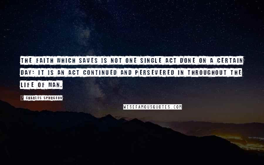Charles Spurgeon Quotes: The faith which saves is not one single act done on a certain day: it is an act continued and persevered in throughout the life of man.