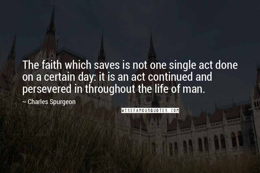 Charles Spurgeon Quotes: The faith which saves is not one single act done on a certain day: it is an act continued and persevered in throughout the life of man.