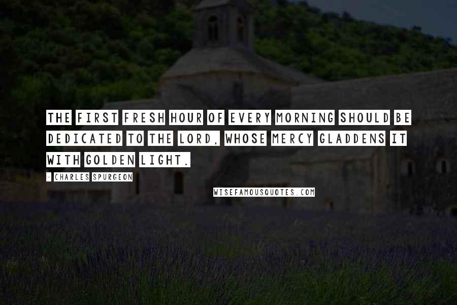 Charles Spurgeon Quotes: The first fresh hour of every morning should be dedicated to the Lord, whose mercy gladdens it with golden light.