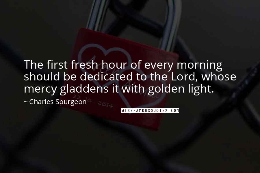 Charles Spurgeon Quotes: The first fresh hour of every morning should be dedicated to the Lord, whose mercy gladdens it with golden light.
