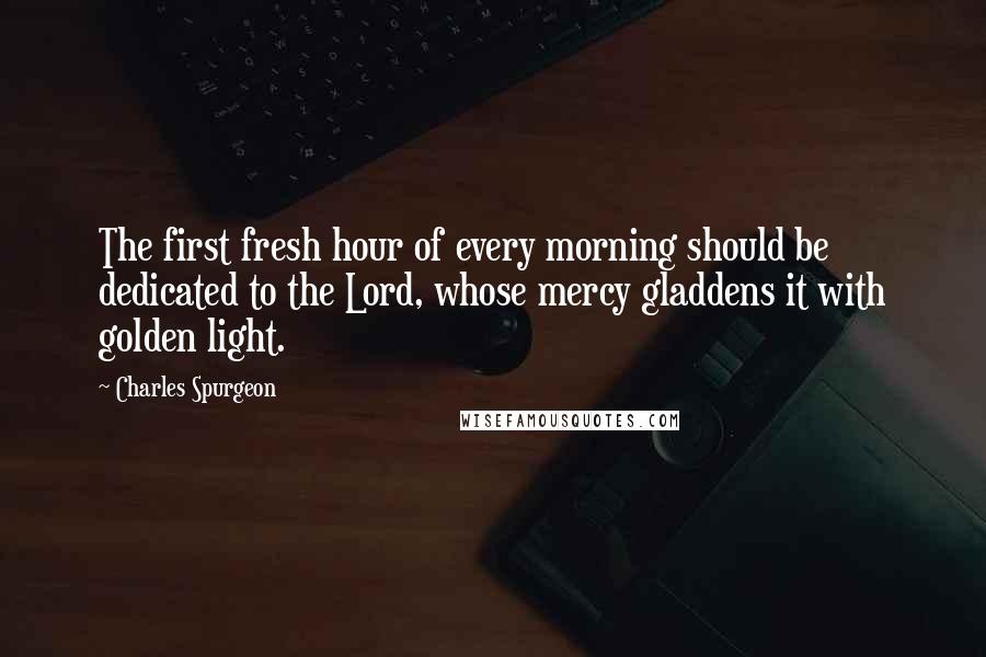 Charles Spurgeon Quotes: The first fresh hour of every morning should be dedicated to the Lord, whose mercy gladdens it with golden light.