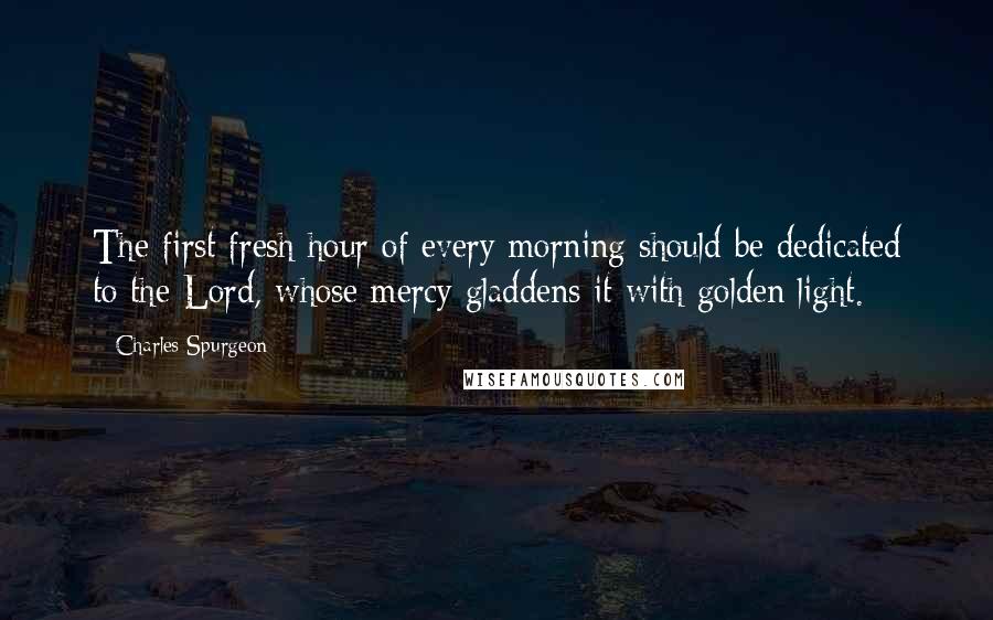 Charles Spurgeon Quotes: The first fresh hour of every morning should be dedicated to the Lord, whose mercy gladdens it with golden light.