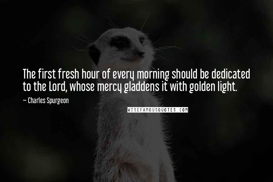 Charles Spurgeon Quotes: The first fresh hour of every morning should be dedicated to the Lord, whose mercy gladdens it with golden light.