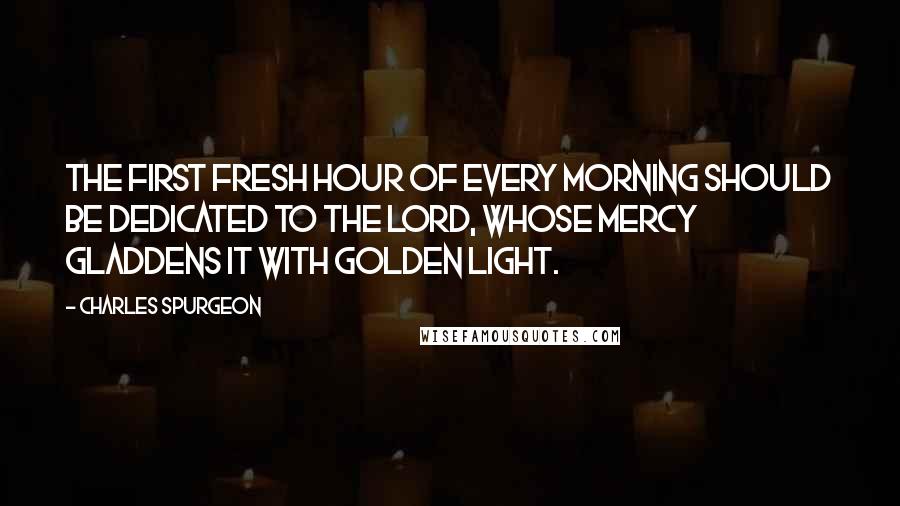 Charles Spurgeon Quotes: The first fresh hour of every morning should be dedicated to the Lord, whose mercy gladdens it with golden light.