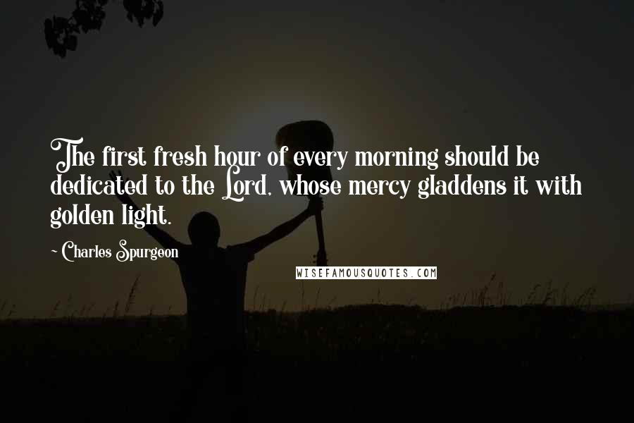 Charles Spurgeon Quotes: The first fresh hour of every morning should be dedicated to the Lord, whose mercy gladdens it with golden light.