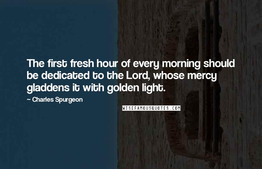 Charles Spurgeon Quotes: The first fresh hour of every morning should be dedicated to the Lord, whose mercy gladdens it with golden light.