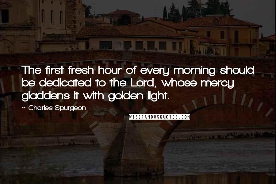 Charles Spurgeon Quotes: The first fresh hour of every morning should be dedicated to the Lord, whose mercy gladdens it with golden light.