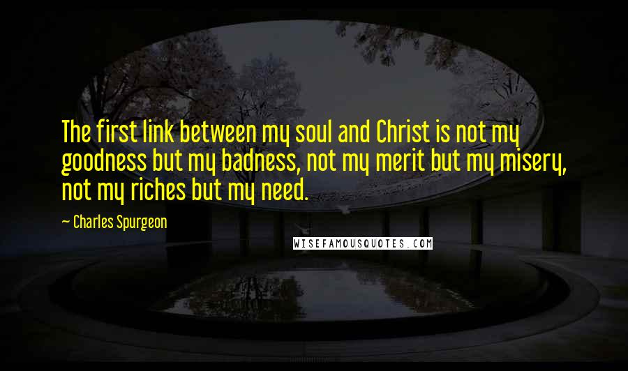 Charles Spurgeon Quotes: The first link between my soul and Christ is not my goodness but my badness, not my merit but my misery, not my riches but my need.