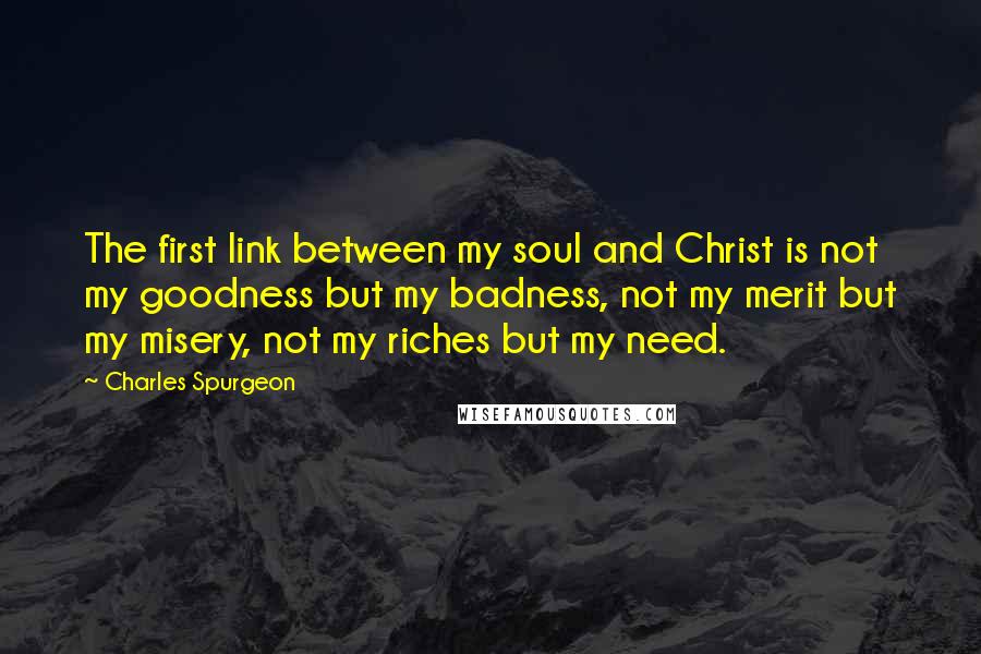 Charles Spurgeon Quotes: The first link between my soul and Christ is not my goodness but my badness, not my merit but my misery, not my riches but my need.