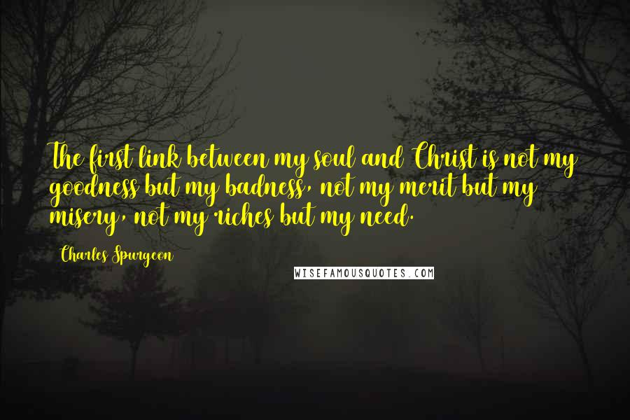 Charles Spurgeon Quotes: The first link between my soul and Christ is not my goodness but my badness, not my merit but my misery, not my riches but my need.