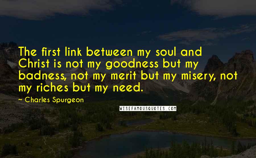 Charles Spurgeon Quotes: The first link between my soul and Christ is not my goodness but my badness, not my merit but my misery, not my riches but my need.