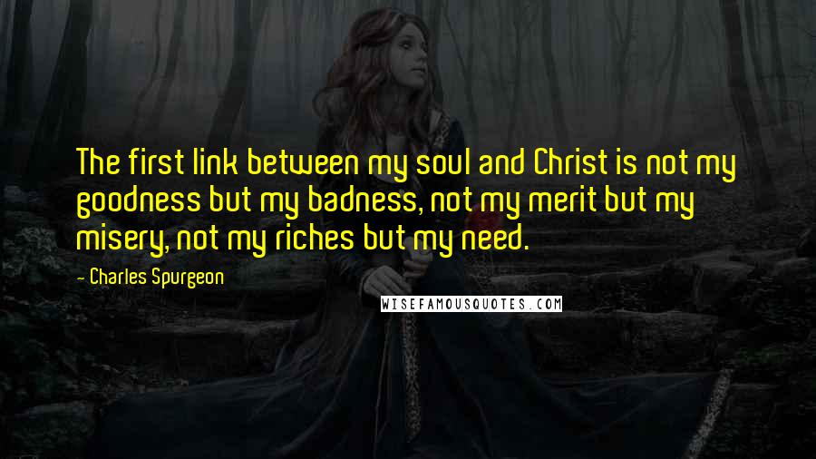 Charles Spurgeon Quotes: The first link between my soul and Christ is not my goodness but my badness, not my merit but my misery, not my riches but my need.