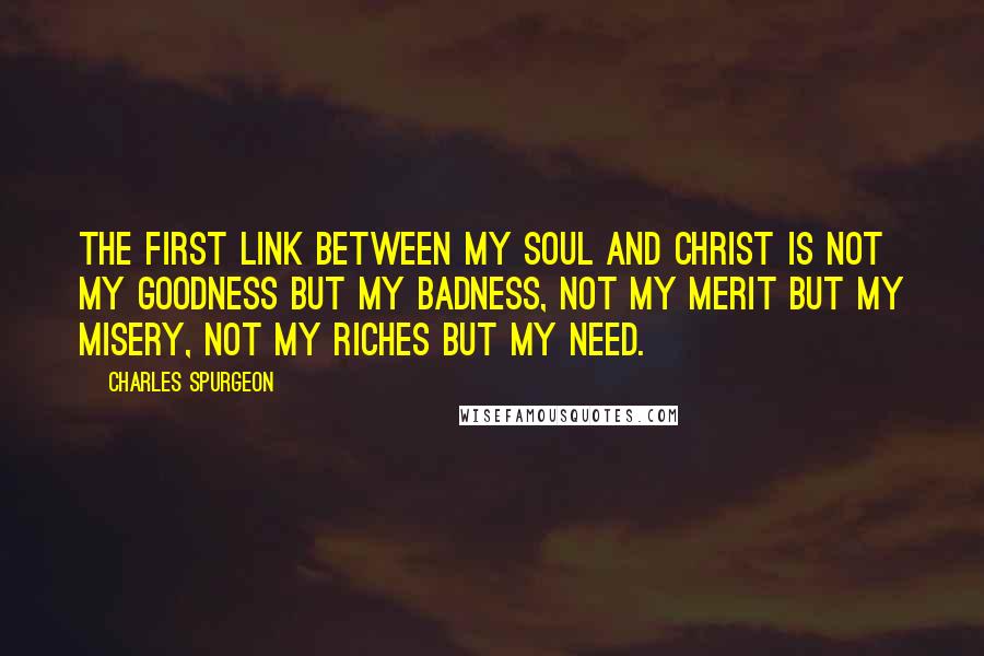 Charles Spurgeon Quotes: The first link between my soul and Christ is not my goodness but my badness, not my merit but my misery, not my riches but my need.