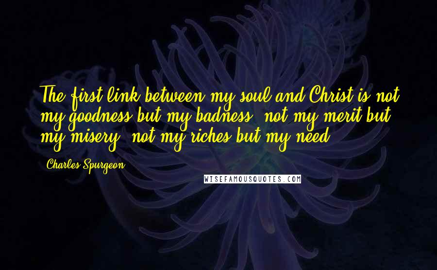 Charles Spurgeon Quotes: The first link between my soul and Christ is not my goodness but my badness, not my merit but my misery, not my riches but my need.