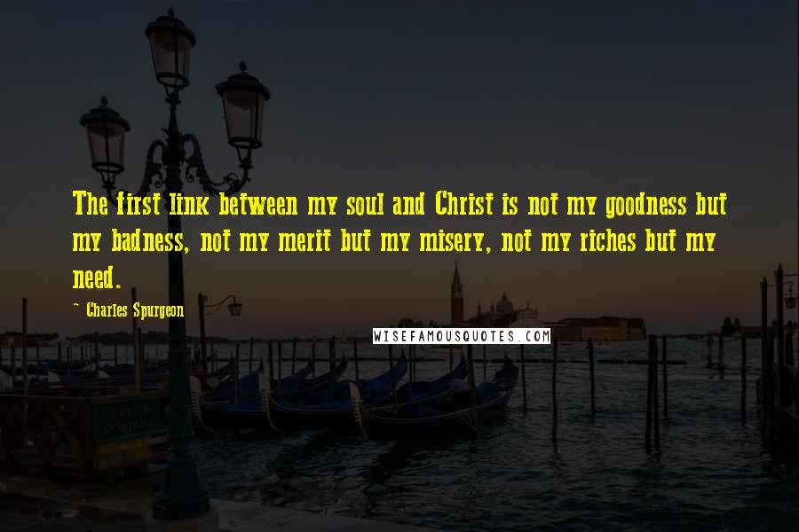 Charles Spurgeon Quotes: The first link between my soul and Christ is not my goodness but my badness, not my merit but my misery, not my riches but my need.