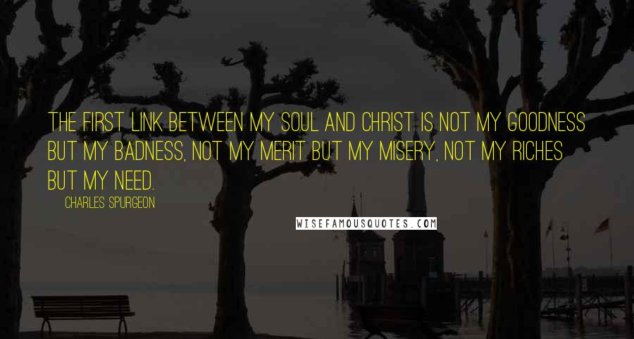 Charles Spurgeon Quotes: The first link between my soul and Christ is not my goodness but my badness, not my merit but my misery, not my riches but my need.