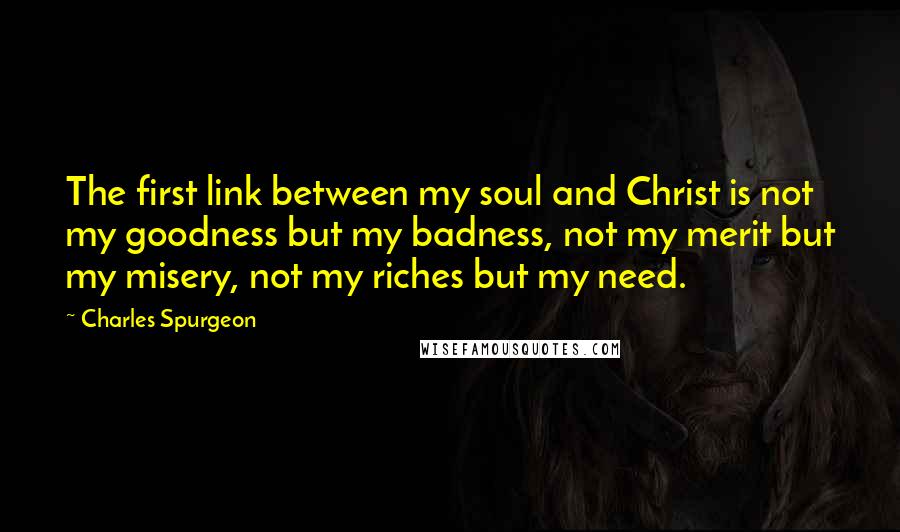 Charles Spurgeon Quotes: The first link between my soul and Christ is not my goodness but my badness, not my merit but my misery, not my riches but my need.
