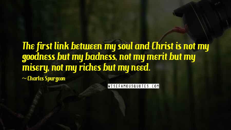 Charles Spurgeon Quotes: The first link between my soul and Christ is not my goodness but my badness, not my merit but my misery, not my riches but my need.