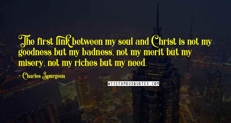 Charles Spurgeon Quotes: The first link between my soul and Christ is not my goodness but my badness, not my merit but my misery, not my riches but my need.