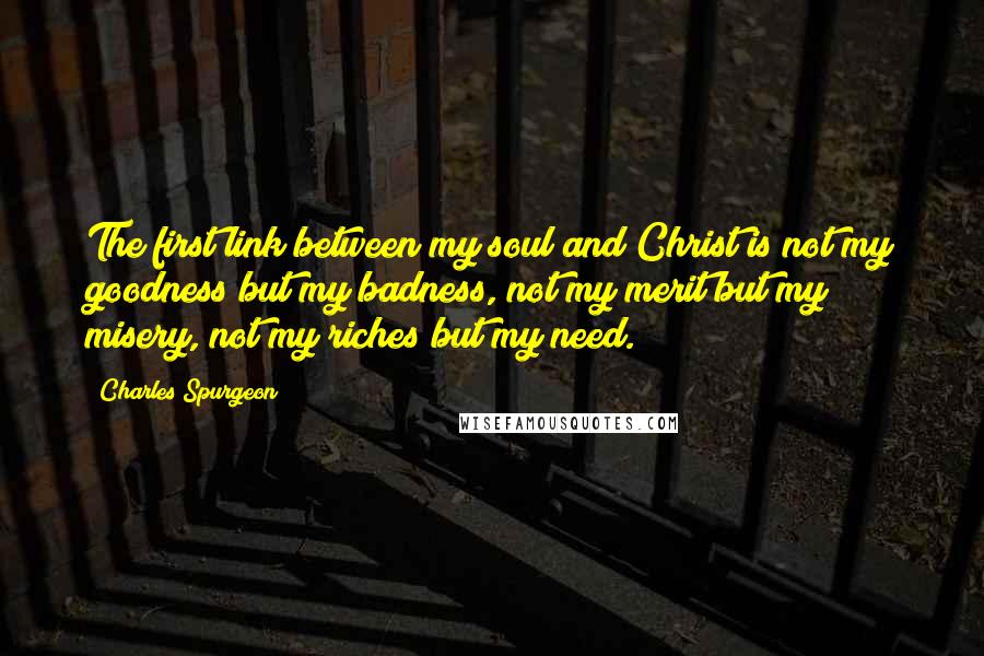 Charles Spurgeon Quotes: The first link between my soul and Christ is not my goodness but my badness, not my merit but my misery, not my riches but my need.