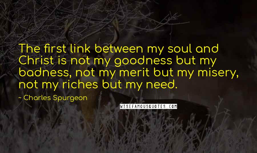 Charles Spurgeon Quotes: The first link between my soul and Christ is not my goodness but my badness, not my merit but my misery, not my riches but my need.