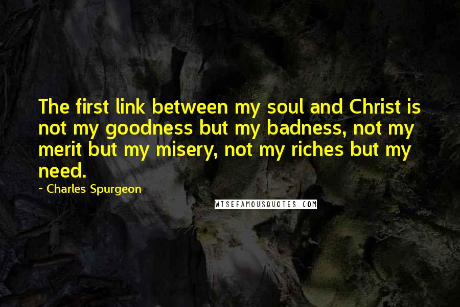 Charles Spurgeon Quotes: The first link between my soul and Christ is not my goodness but my badness, not my merit but my misery, not my riches but my need.