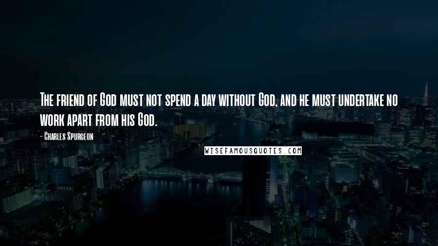 Charles Spurgeon Quotes: The friend of God must not spend a day without God, and he must undertake no work apart from his God.