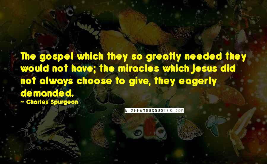 Charles Spurgeon Quotes: The gospel which they so greatly needed they would not have; the miracles which Jesus did not always choose to give, they eagerly demanded.