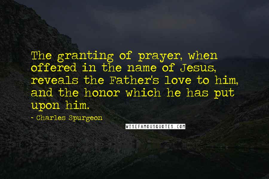 Charles Spurgeon Quotes: The granting of prayer, when offered in the name of Jesus, reveals the Father's love to him, and the honor which he has put upon him.