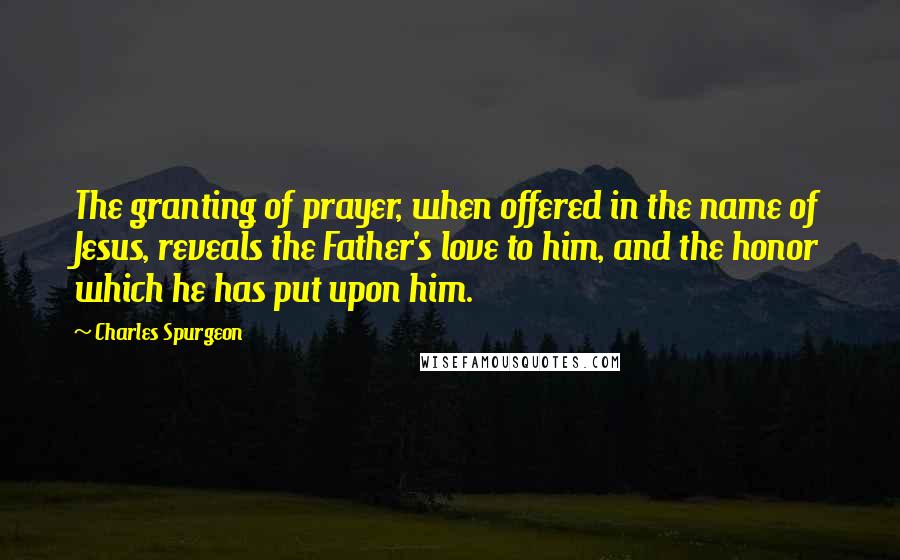 Charles Spurgeon Quotes: The granting of prayer, when offered in the name of Jesus, reveals the Father's love to him, and the honor which he has put upon him.