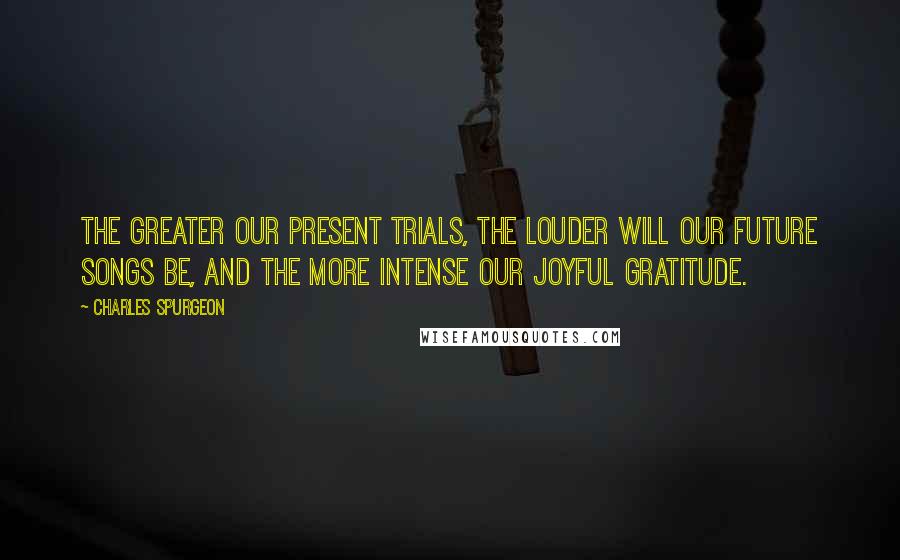 Charles Spurgeon Quotes: The greater our present trials, the louder will our future songs be, and the more intense our joyful gratitude.
