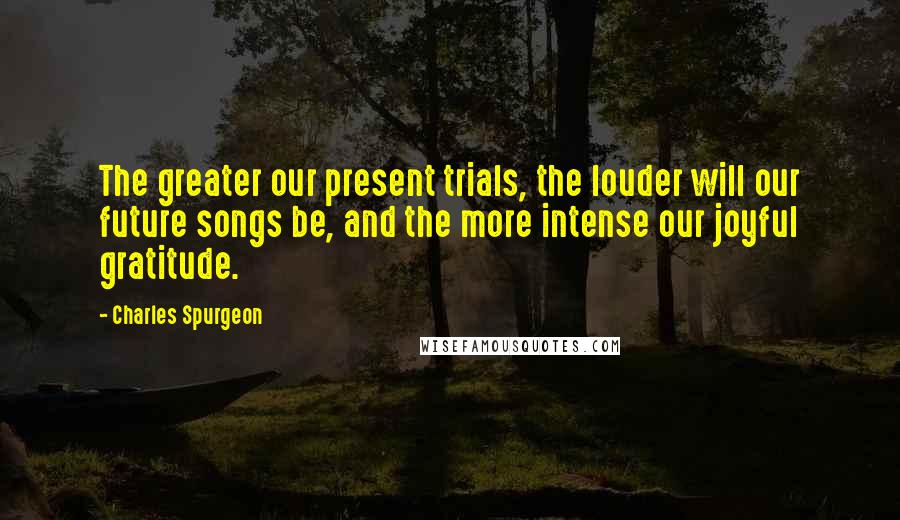 Charles Spurgeon Quotes: The greater our present trials, the louder will our future songs be, and the more intense our joyful gratitude.