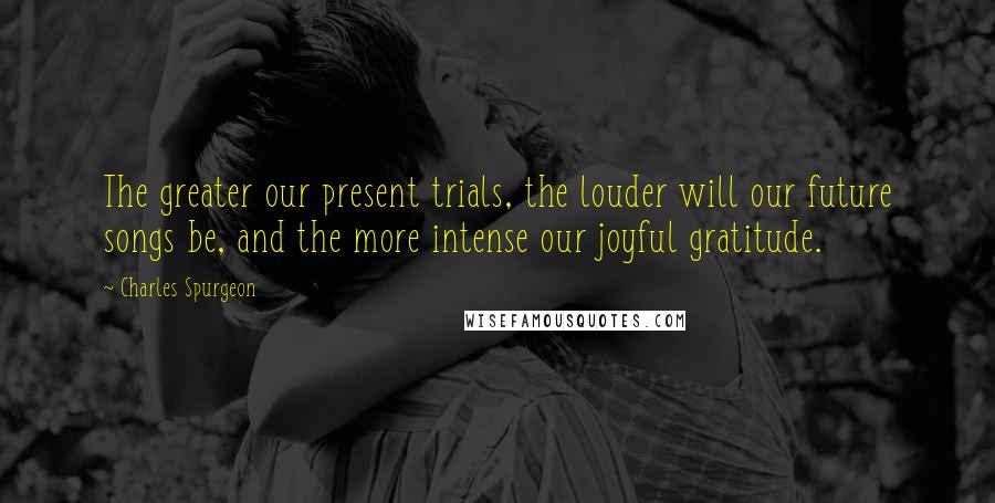Charles Spurgeon Quotes: The greater our present trials, the louder will our future songs be, and the more intense our joyful gratitude.