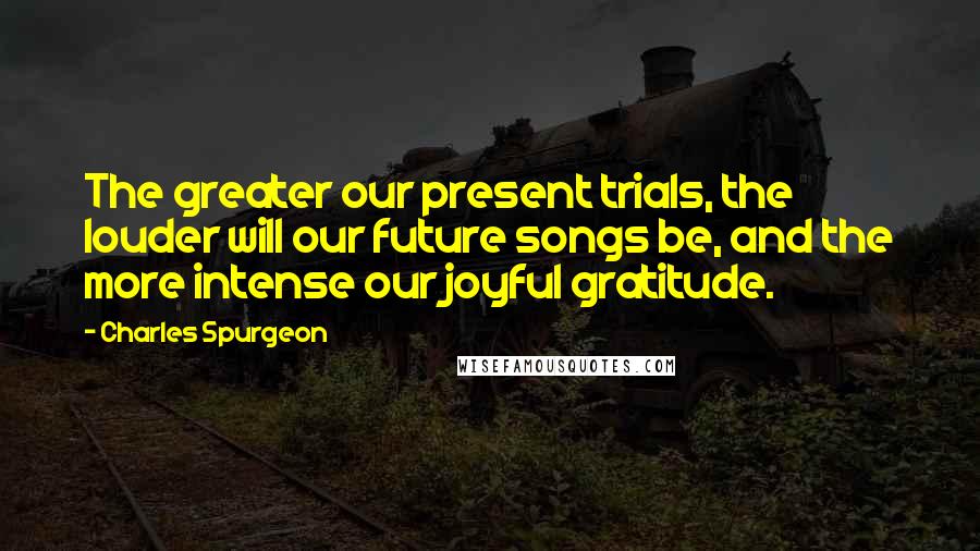 Charles Spurgeon Quotes: The greater our present trials, the louder will our future songs be, and the more intense our joyful gratitude.