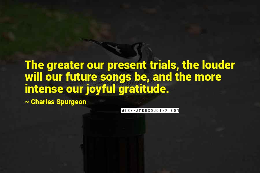 Charles Spurgeon Quotes: The greater our present trials, the louder will our future songs be, and the more intense our joyful gratitude.