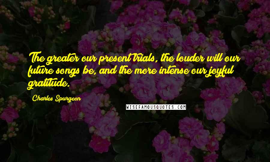 Charles Spurgeon Quotes: The greater our present trials, the louder will our future songs be, and the more intense our joyful gratitude.