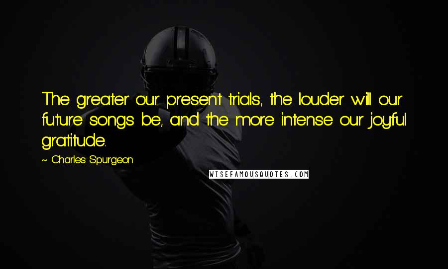 Charles Spurgeon Quotes: The greater our present trials, the louder will our future songs be, and the more intense our joyful gratitude.
