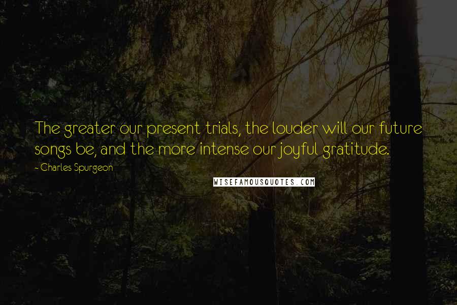 Charles Spurgeon Quotes: The greater our present trials, the louder will our future songs be, and the more intense our joyful gratitude.