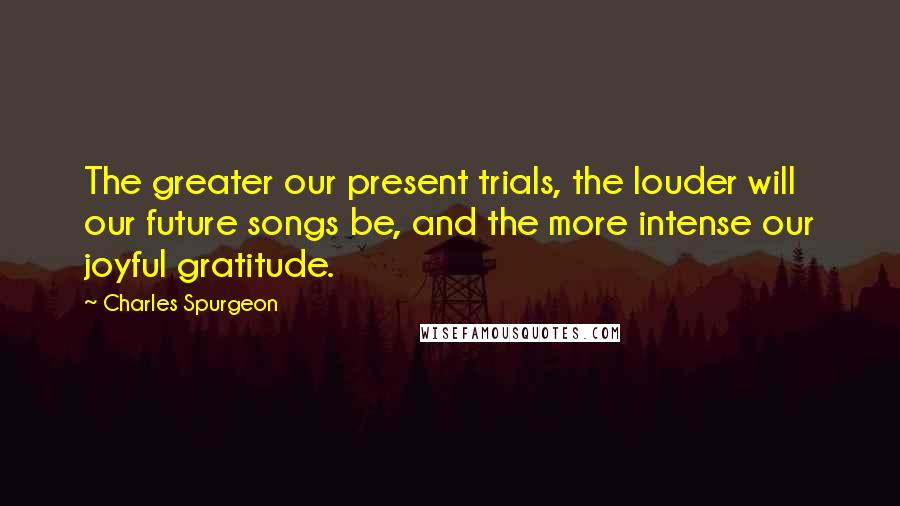 Charles Spurgeon Quotes: The greater our present trials, the louder will our future songs be, and the more intense our joyful gratitude.