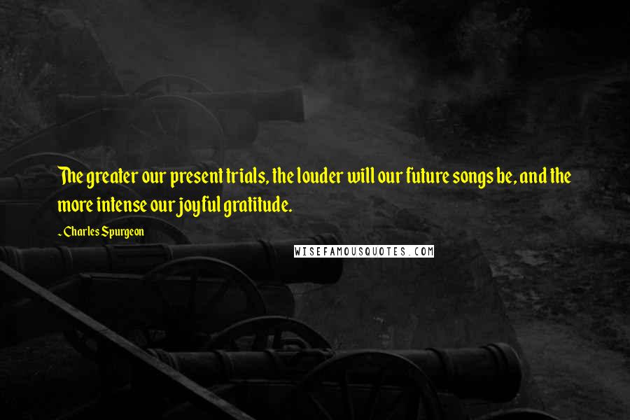 Charles Spurgeon Quotes: The greater our present trials, the louder will our future songs be, and the more intense our joyful gratitude.