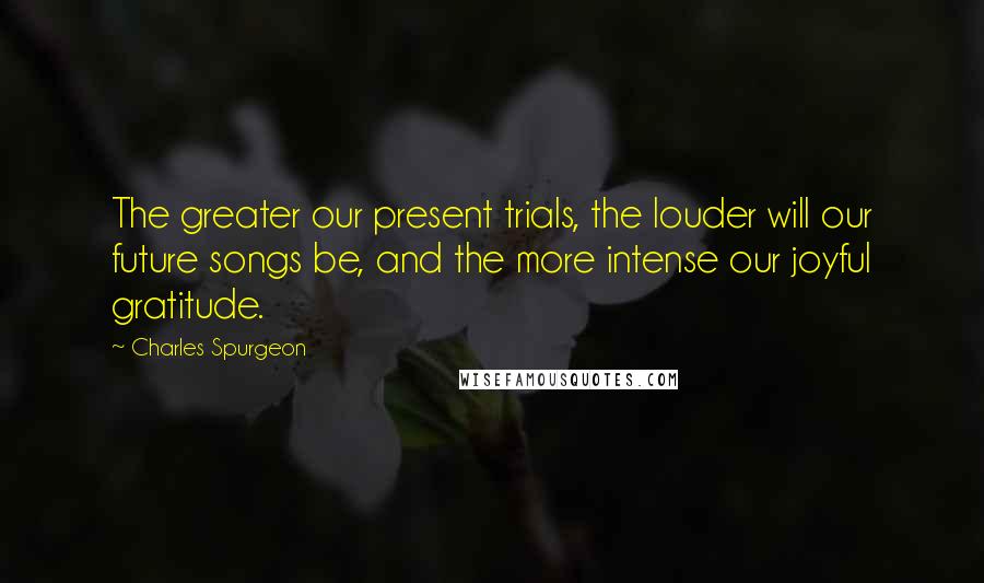 Charles Spurgeon Quotes: The greater our present trials, the louder will our future songs be, and the more intense our joyful gratitude.