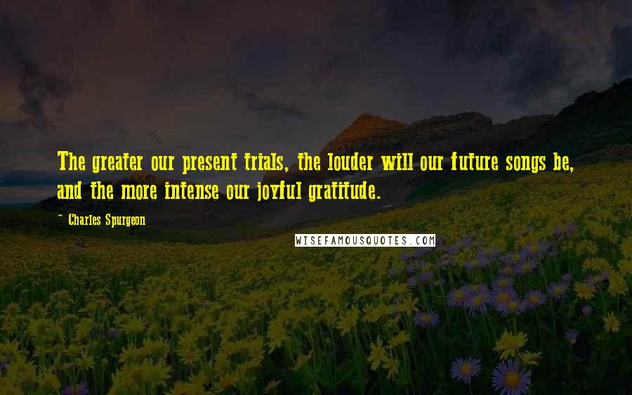 Charles Spurgeon Quotes: The greater our present trials, the louder will our future songs be, and the more intense our joyful gratitude.