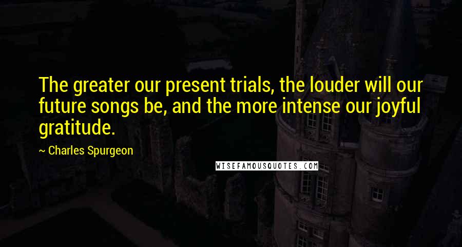 Charles Spurgeon Quotes: The greater our present trials, the louder will our future songs be, and the more intense our joyful gratitude.