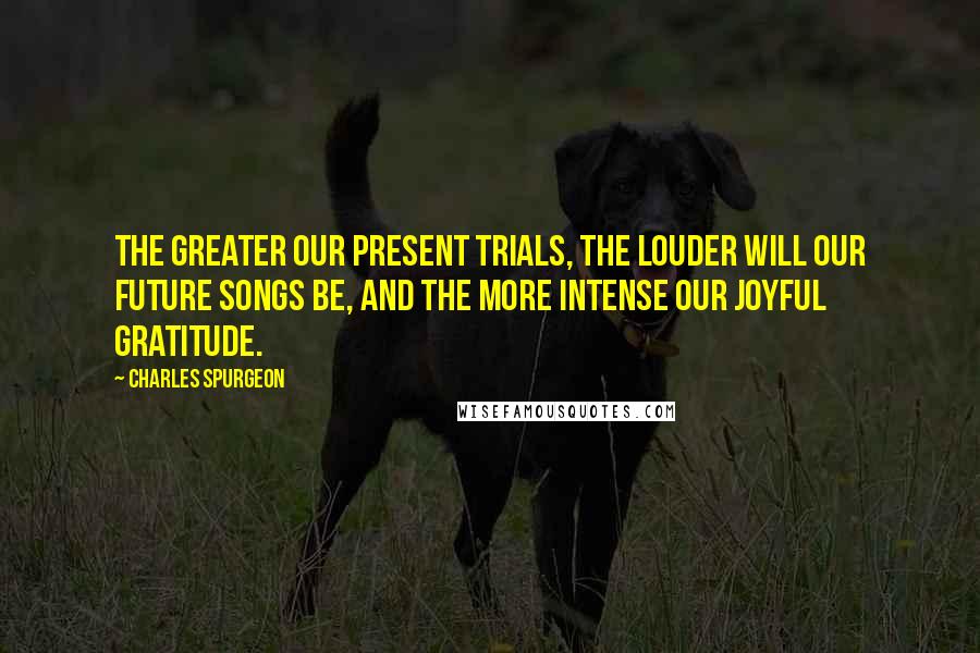 Charles Spurgeon Quotes: The greater our present trials, the louder will our future songs be, and the more intense our joyful gratitude.