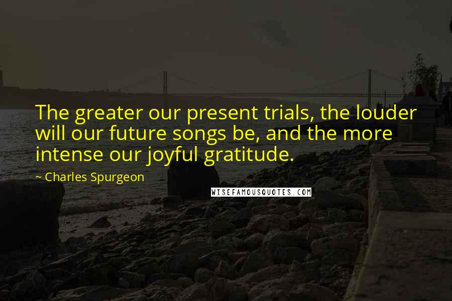 Charles Spurgeon Quotes: The greater our present trials, the louder will our future songs be, and the more intense our joyful gratitude.