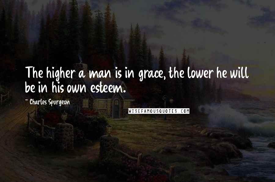 Charles Spurgeon Quotes: The higher a man is in grace, the lower he will be in his own esteem.