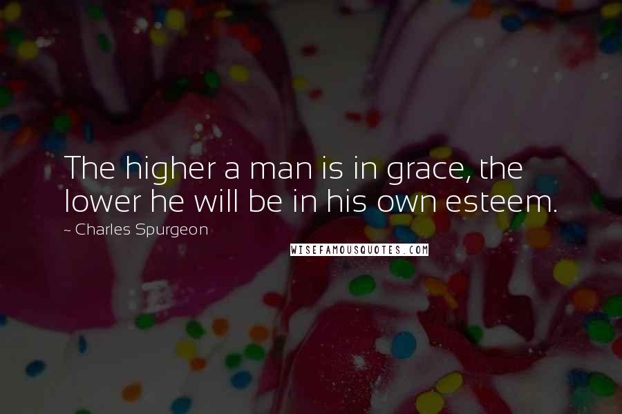 Charles Spurgeon Quotes: The higher a man is in grace, the lower he will be in his own esteem.