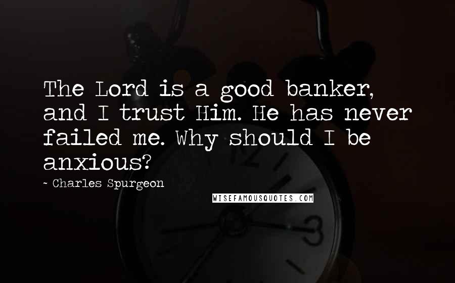 Charles Spurgeon Quotes: The Lord is a good banker, and I trust Him. He has never failed me. Why should I be anxious?