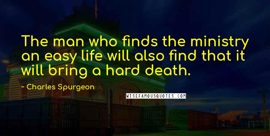 Charles Spurgeon Quotes: The man who finds the ministry an easy life will also find that it will bring a hard death.